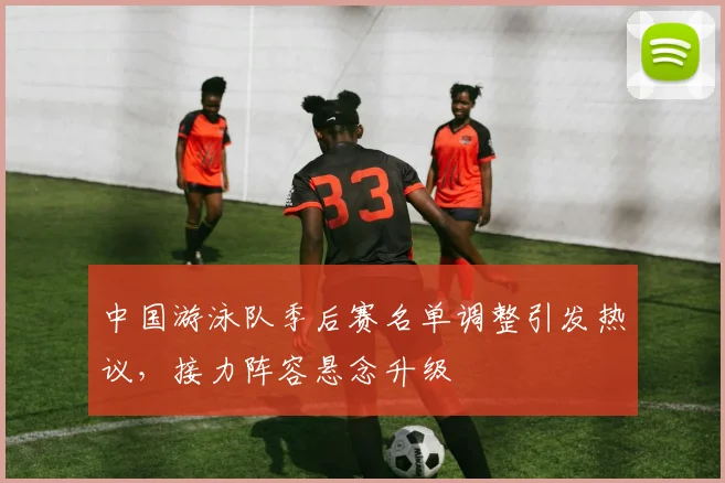 中国游泳队季后赛名单调整引发热议，接力阵容悬念升级