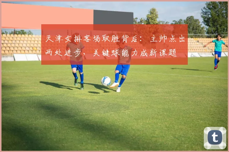 天津女排客场取胜背后：主帅点出两处进步，关键球能力成新课题