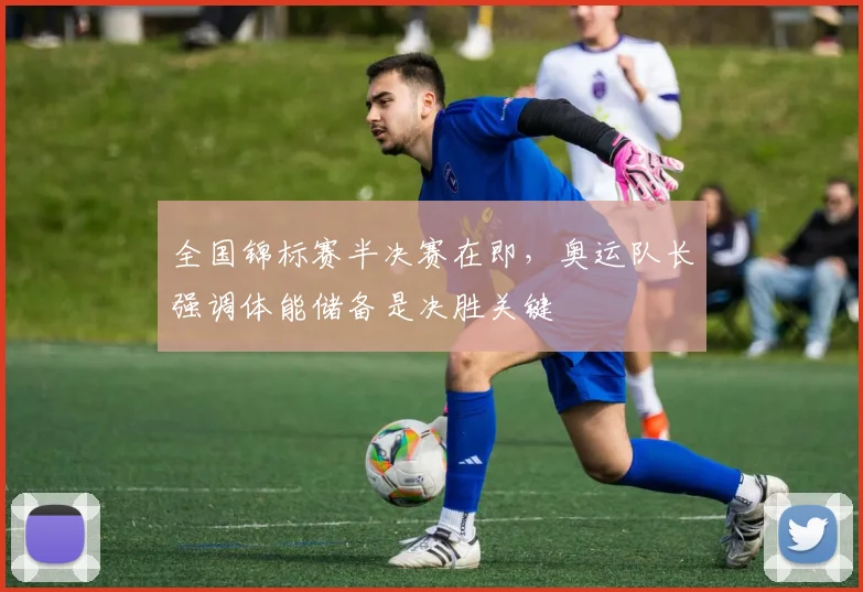 全国锦标赛半决赛在即，奥运队长强调体能储备是决胜关键