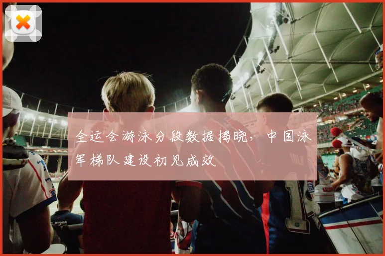 全运会游泳分段数据揭晓，中国泳军梯队建设初见成效