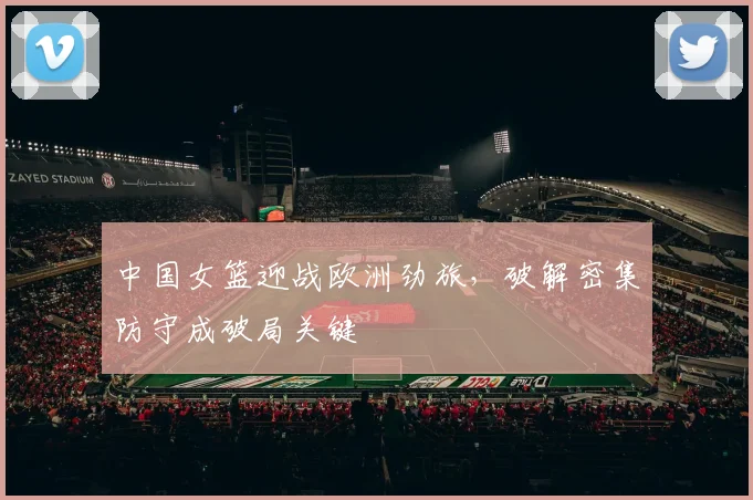中国女篮迎战欧洲劲旅，破解密集防守成破局关键