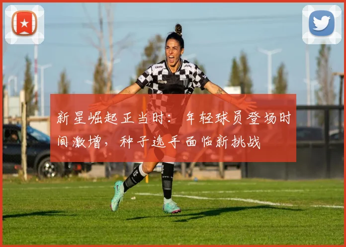 新星崛起正当时：年轻球员登场时间激增，种子选手面临新挑战