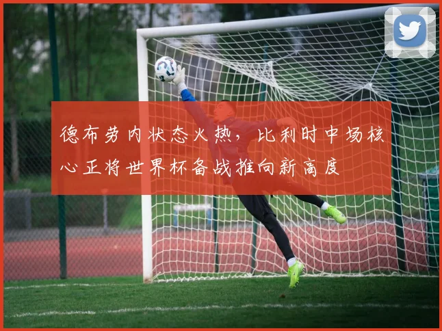 德布劳内状态火热，比利时中场核心正将世界杯备战推向新高度