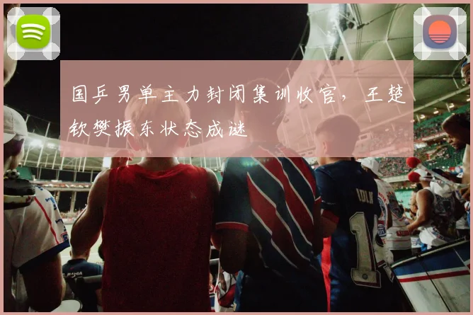 国乒男单主力封闭集训收官，王楚钦樊振东状态成谜