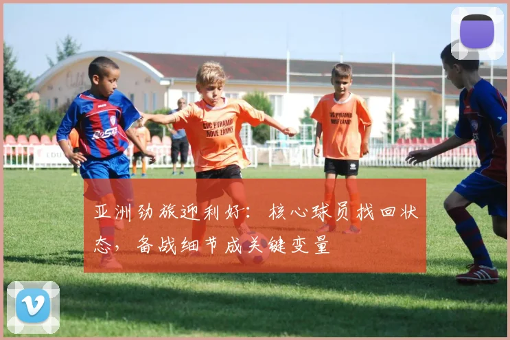 亚洲劲旅迎利好：核心球员找回状态，备战细节成关键变量