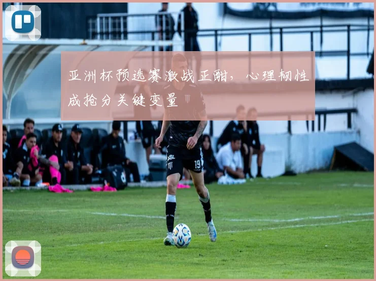 亚洲杯预选赛激战正酣，心理韧性成抢分关键变量