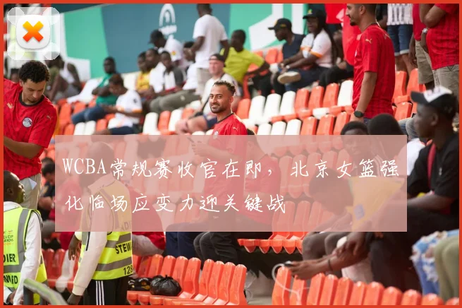 WCBA常规赛收官在即，北京女篮强化临场应变力迎关键战