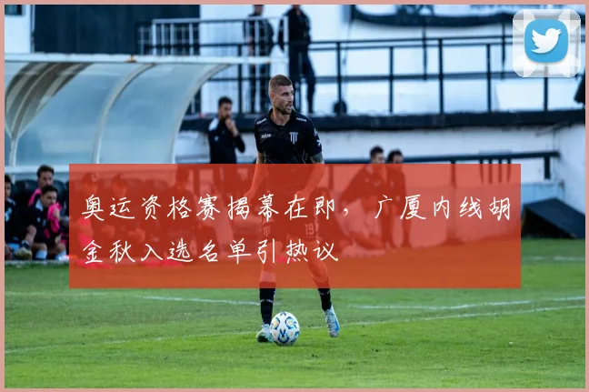 奥运资格赛揭幕在即，广厦内线胡金秋入选名单引热议