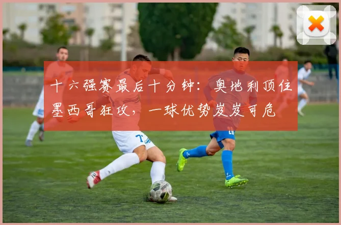 十六强赛最后十分钟：奥地利顶住墨西哥狂攻，一球优势岌岌可危