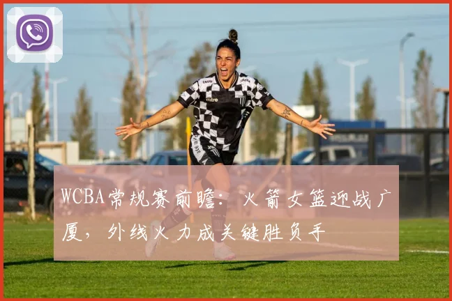 WCBA常规赛前瞻：火箭女篮迎战广厦，外线火力成关键胜负手