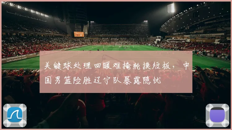 关键球处理回暖难掩轮换短板，中国男篮险胜辽宁队暴露隐忧