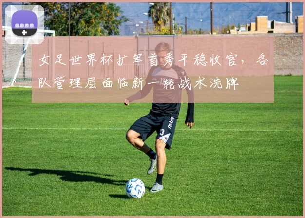 女足世界杯扩军首秀平稳收官，各队管理层面临新一轮战术洗牌