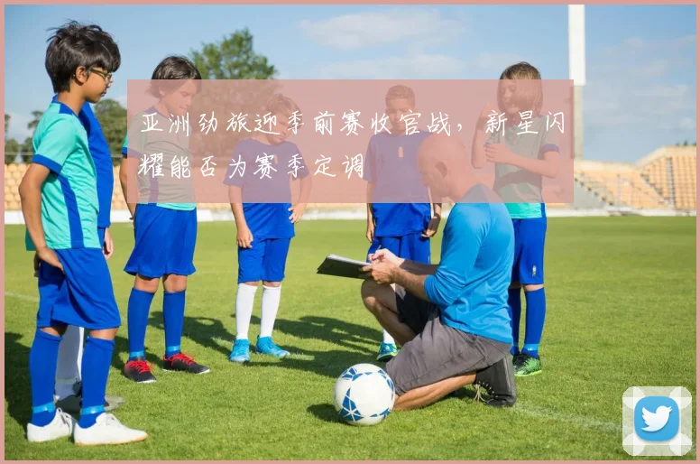 亚洲劲旅迎季前赛收官战，新星闪耀能否为赛季定调
