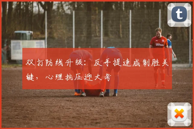 双打防线升级：反手提速成制胜关键，心理抗压迎大考