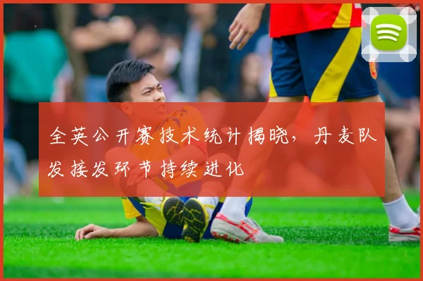 全英公开赛技术统计揭晓，丹麦队发接发环节持续进化