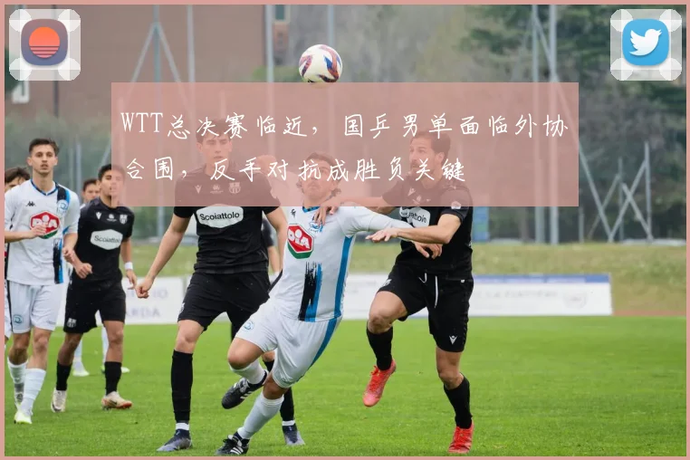 WTT总决赛临近，国乒男单面临外协合围，反手对抗成胜负关键