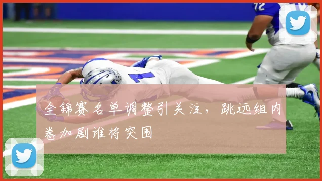 全锦赛名单调整引关注，跳远组内卷加剧谁将突围