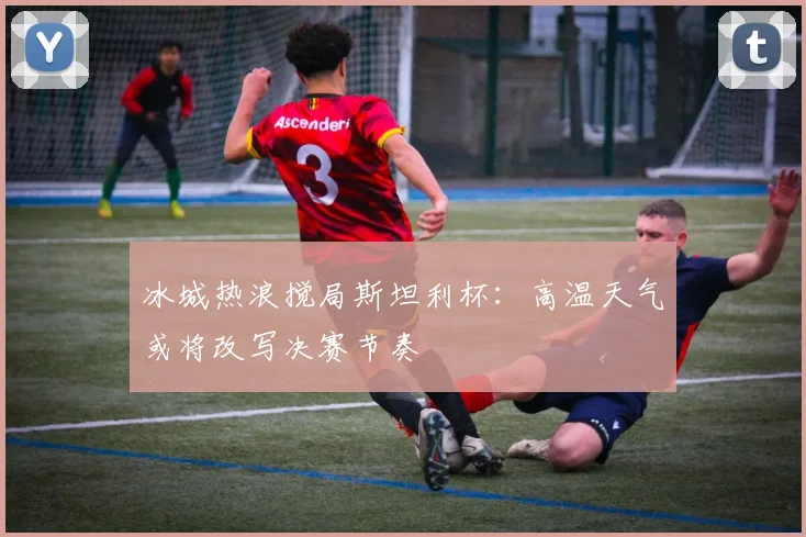 冰城热浪搅局斯坦利杯：高温天气或将改写决赛节奏