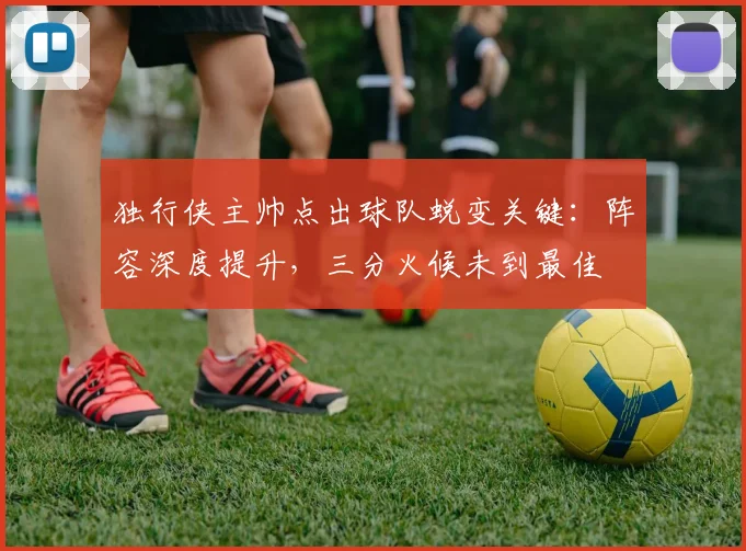 独行侠主帅点出球队蜕变关键：阵容深度提升，三分火候未到最佳