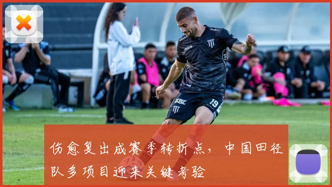 伤愈复出成赛季转折点，中国田径队多项目迎来关键考验