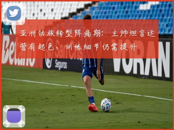 亚洲劲旅转型阵痛期：主帅坦言运营有起色，训练细节仍需提升
