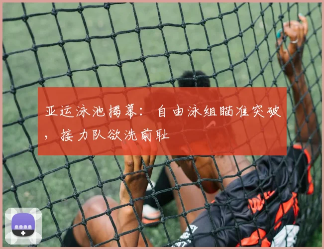 亚运泳池揭幕：自由泳组瞄准突破，接力队欲洗前耻