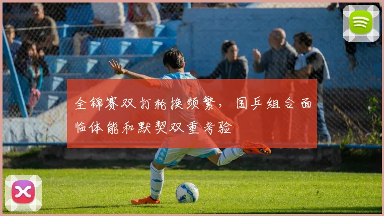 全锦赛双打轮换频繁，国乒组合面临体能和默契双重考验