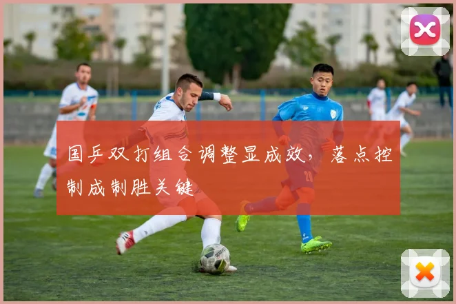 国乒双打组合调整显成效，落点控制成制胜关键
