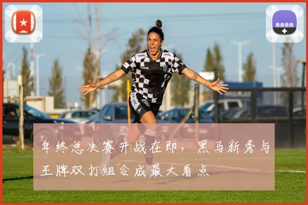 年终总决赛开战在即，黑马新秀与王牌双打组合成最大看点