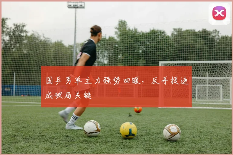 国乒男单主力强势回暖，反手提速成破局关键