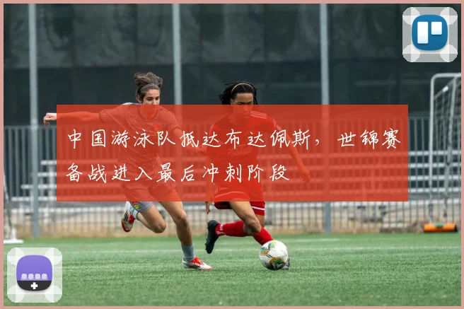 中国游泳队抵达布达佩斯，世锦赛备战进入最后冲刺阶段