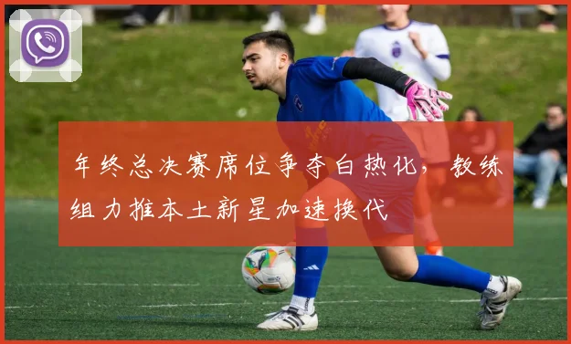 年终总决赛席位争夺白热化，教练组力推本土新星加速换代