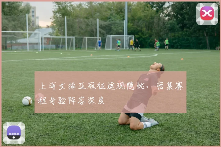 上海女排亚冠征途现隐忧，密集赛程考验阵容深度