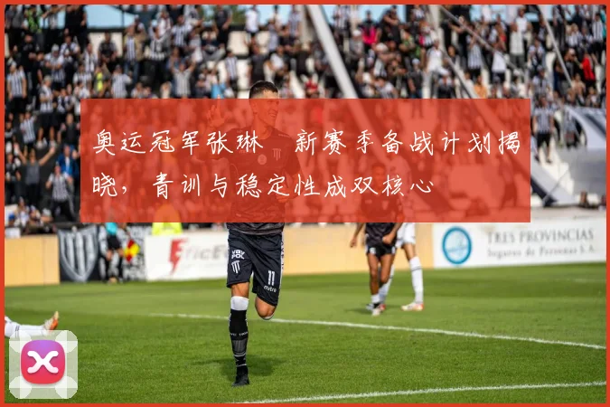 奥运冠军张琳芃新赛季备战计划揭晓，青训与稳定性成双核心
