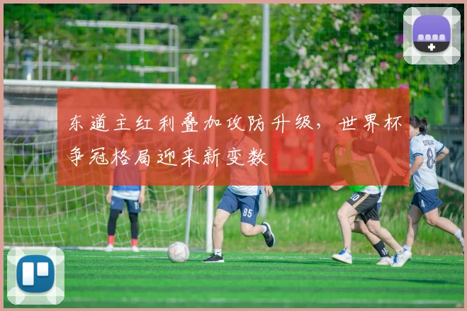 东道主红利叠加攻防升级，世界杯争冠格局迎来新变数