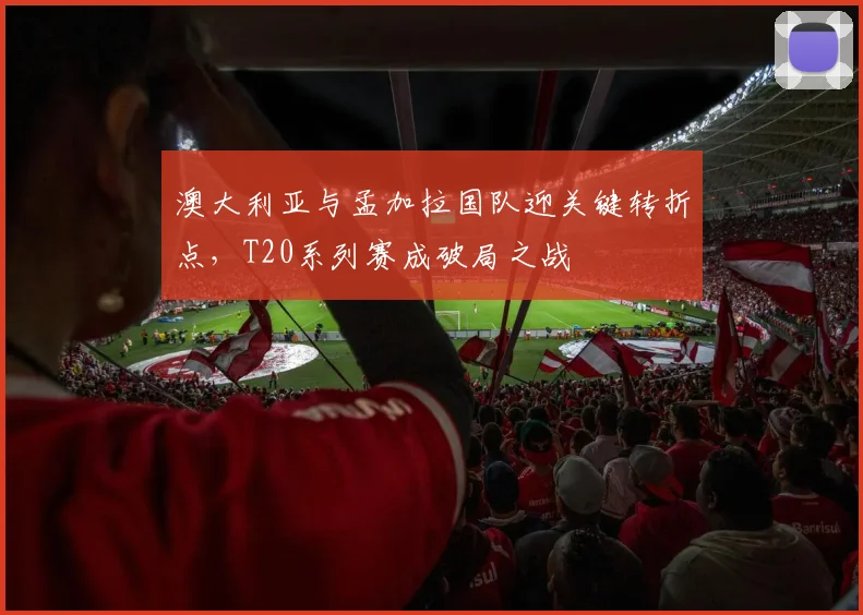 澳大利亚与孟加拉国队迎关键转折点，T20系列赛成破局之战