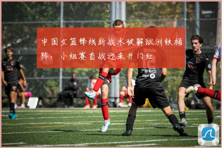 中国女篮锋线新战术破解欧洲铁桶阵，小组赛首战迎来开门红