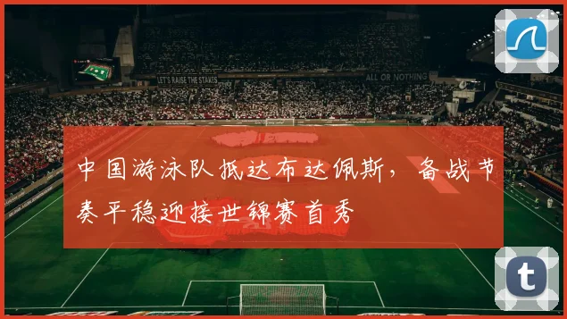 中国游泳队抵达布达佩斯，备战节奏平稳迎接世锦赛首秀