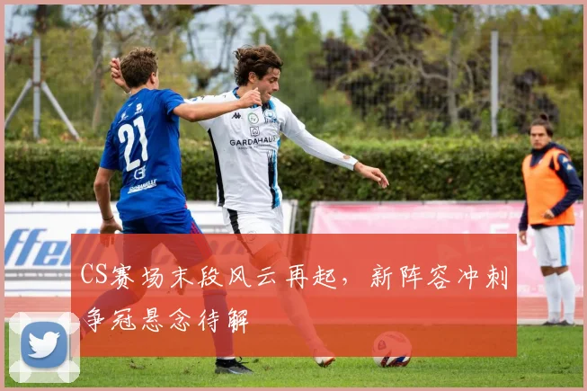 CS赛场末段风云再起，新阵容冲刺争冠悬念待解