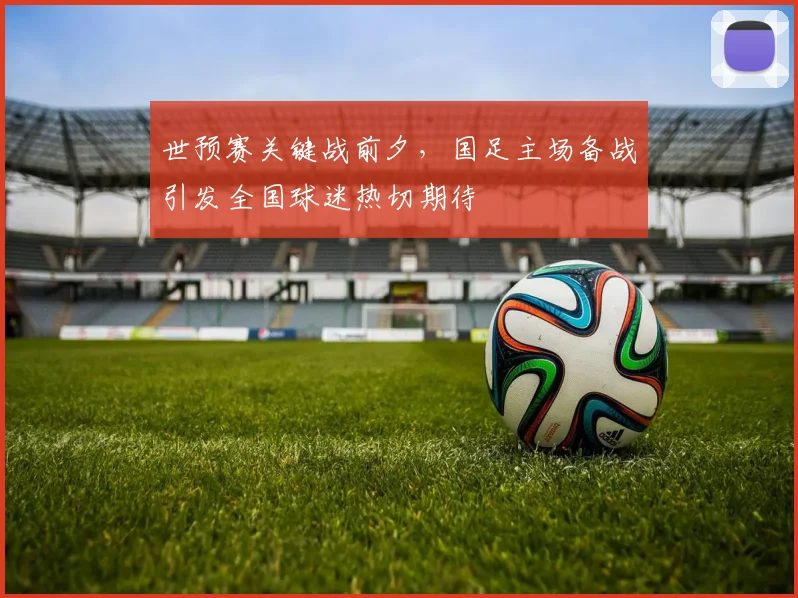 世预赛关键战前夕，国足主场备战引发全国球迷热切期待