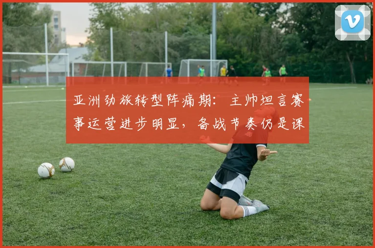 亚洲劲旅转型阵痛期：主帅坦言赛事运营进步明显，备战节奏仍是课题
