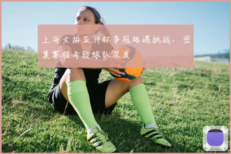 上海女排亚洲杯争冠路遇挑战，密集赛程考验球队深度