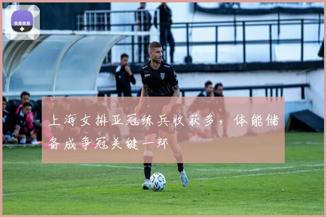 上海女排亚冠练兵收获多，体能储备成争冠关键一环