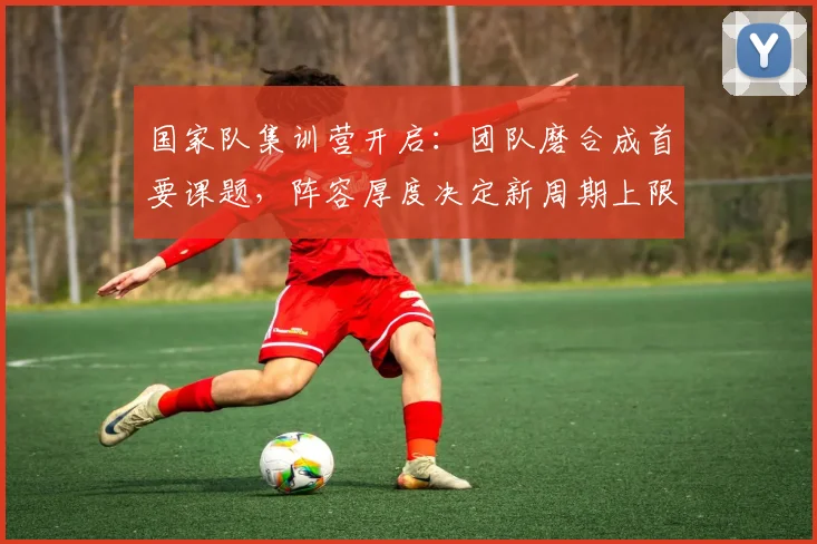 国家队集训营开启：团队磨合成首要课题，阵容厚度决定新周期上限