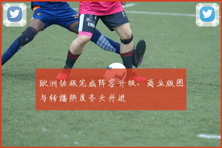 欧洲劲旅完成阵容升级，商业版图与转播热度齐头并进