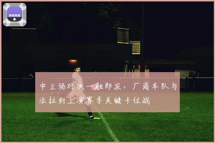 中立场对决一触即发，厂商车队与法拉利上演赛季关键卡位战