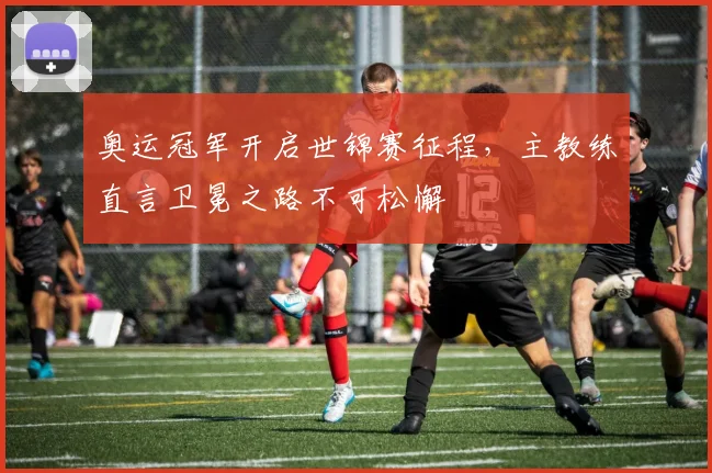 奥运冠军开启世锦赛征程，主教练直言卫冕之路不可松懈