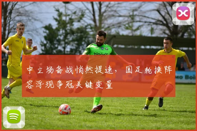 中立场备战悄然提速，国足轮换阵容浮现争冠关键变量