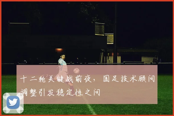 十二轮关键战前夜，国足技术顾问调整引发稳定性之问