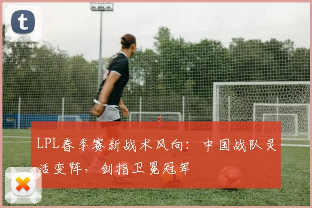 LPL春季赛新战术风向：中国战队灵活变阵，剑指卫冕冠军